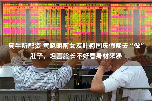 真牛所配资 黄晓明前女友叶柯国庆假期去“做”肚子，坦言脸长不好看身材来凑