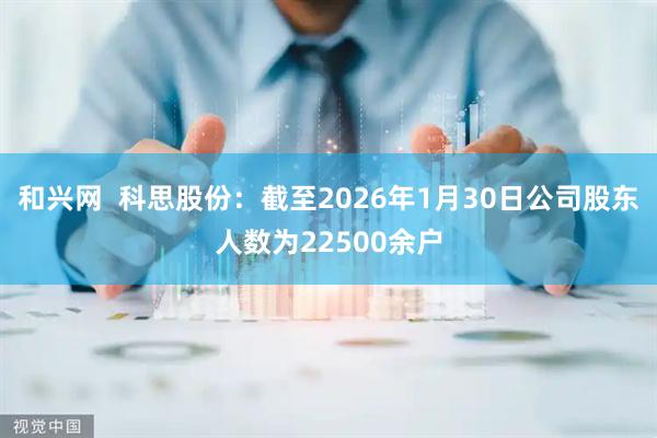 和兴网  科思股份：截至2026年1月30日公司股东人数为22500余户