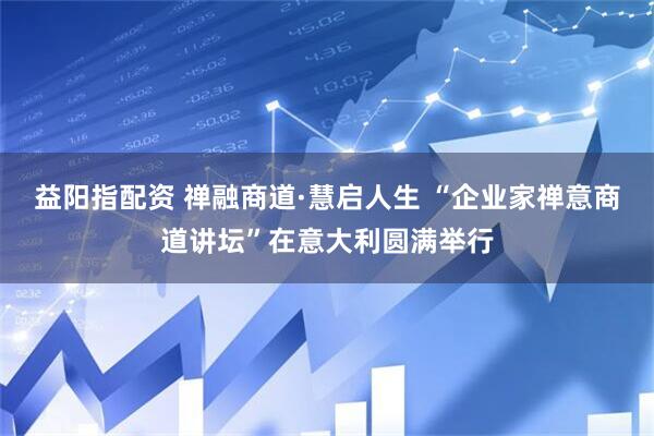 益阳指配资 禅融商道·慧启人生 “企业家禅意商道讲坛”在意大利圆满举行